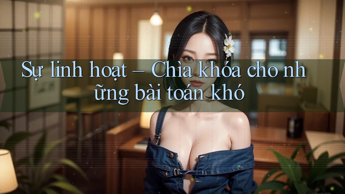 Sự linh hoạt – Chìa khóa cho những bài toán khó