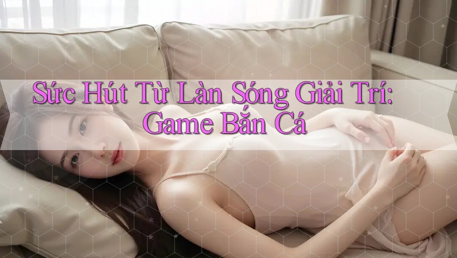 Sức Hút Từ Làn Sóng Giải Trí: Game Bắn Cá