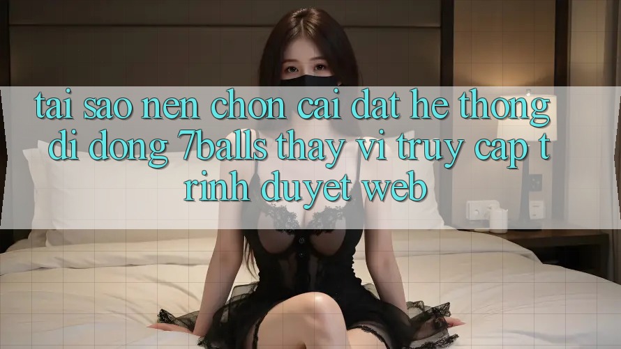 Tại Sao Nên Chọn Cài đặt Hệ thống di động 7balls Thay Vì Truy Cập Trình Duyệt Web?