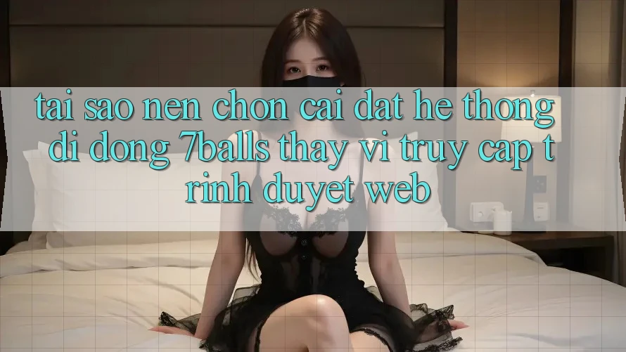 Tại Sao Nên Chọn Cài đặt Hệ thống di động 7balls Thay Vì Truy Cập Trình Duyệt Web? Tại Sao Nên Chọn Cài đặt Hệ thống di động 7balls Thay Vì Truy Cập Trình Duyệt Web?