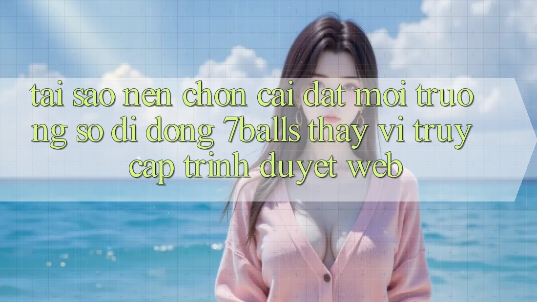 Tại Sao Nên Chọn Cài đặt Môi trường số di động 7balls Thay Vì Truy Cập Trình Duyệt Web?