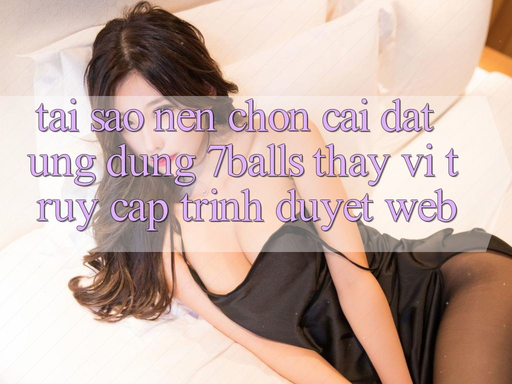 Tại Sao Nên Chọn Cài đặt Ứng dụng 7balls Thay Vì Truy Cập Trình Duyệt Web?