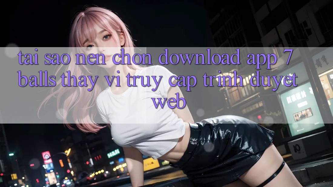 Tại Sao Nên Chọn Download App 7balls Thay Vì Truy Cập Trình Duyệt Web? Tại Sao Nên Chọn Download App 7balls Thay Vì Truy Cập Trình Duyệt Web?