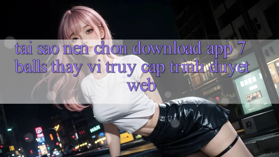 Tại Sao Nên Chọn Download App 7balls Thay Vì Truy Cập Trình Duyệt Web? Tại Sao Nên Chọn Download App 7balls Thay Vì Truy Cập Trình Duyệt Web?