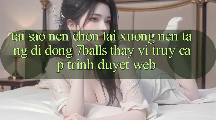 Tại Sao Nên Chọn Tải xuống Nền tảng di động 7balls Thay Vì Truy Cập Trình Duyệt Web?