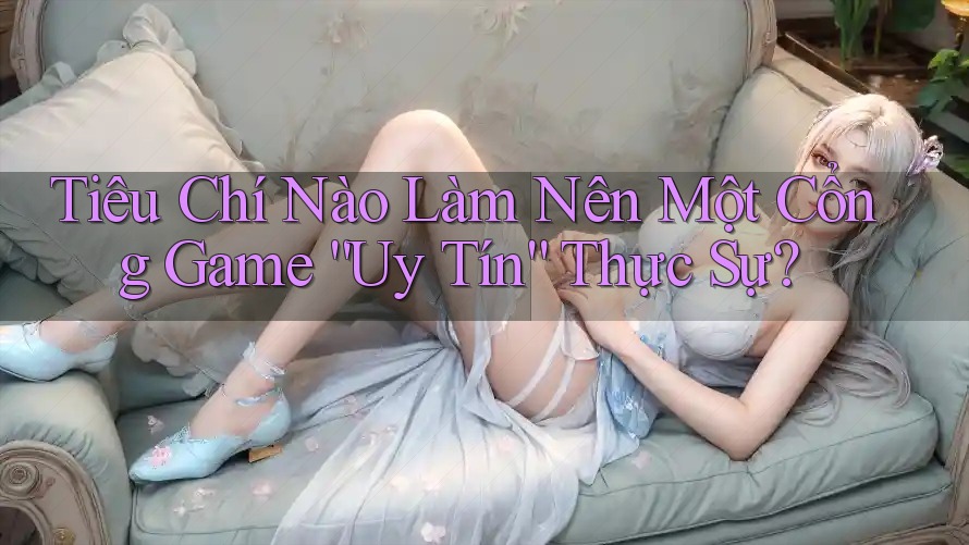 Tiêu Chí Nào Làm Nên Một Cổng Game “Uy Tín” Thực Sự? Tiêu Chí Nào Làm Nên Một Cổng Game “Uy Tín” Thực Sự?