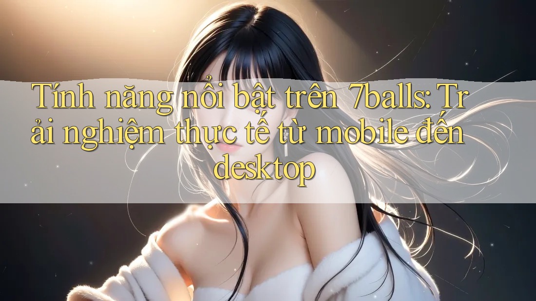 Tính năng nổi bật trên 7balls: Trải nghiệm thực tế từ mobile đến desktop