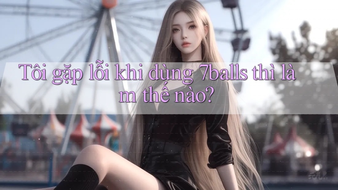 Tôi gặp lỗi khi dùng 7balls thì làm thế nào? Tôi gặp lỗi khi dùng 7balls thì làm thế nào?
