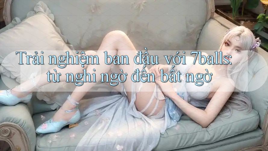 Trải nghiệm ban đầu với 7balls: từ nghi ngờ đến bất ngờ