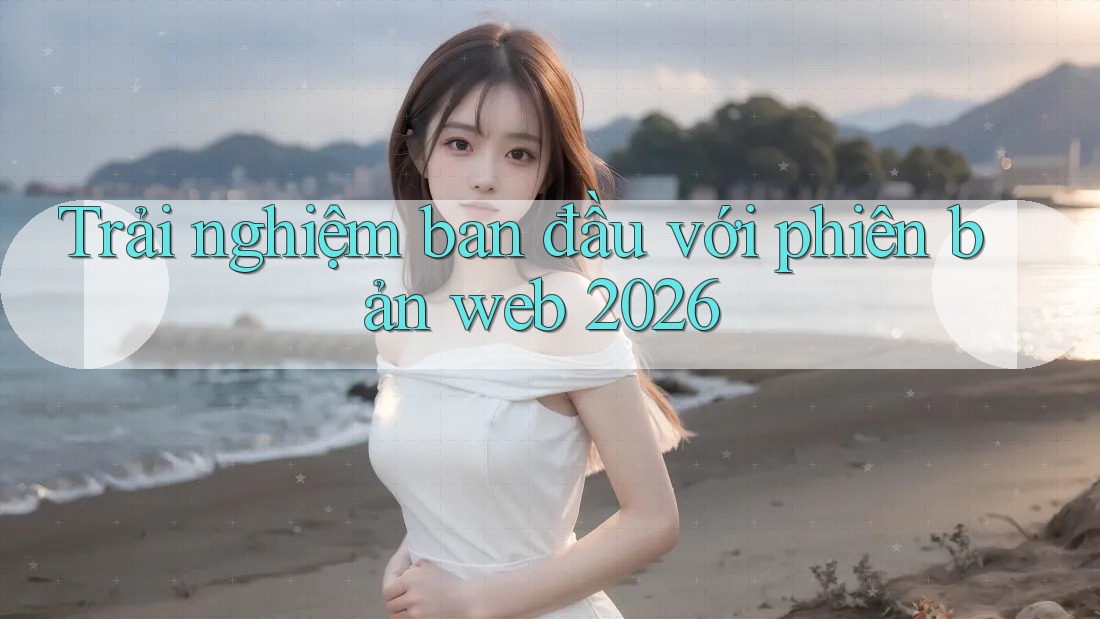 Trải nghiệm ban đầu với phiên bản web 2026 Trải nghiệm ban đầu với phiên bản web 2026