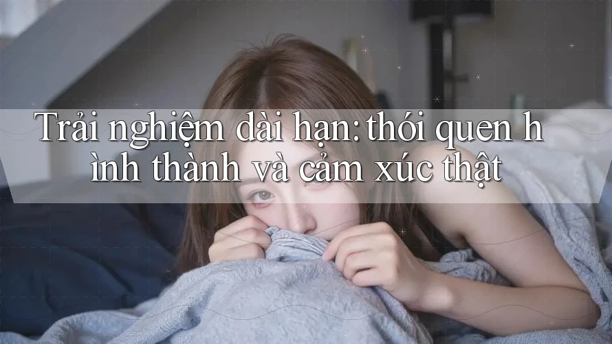 Trải nghiệm dài hạn: thói quen hình thành và cảm xúc thật