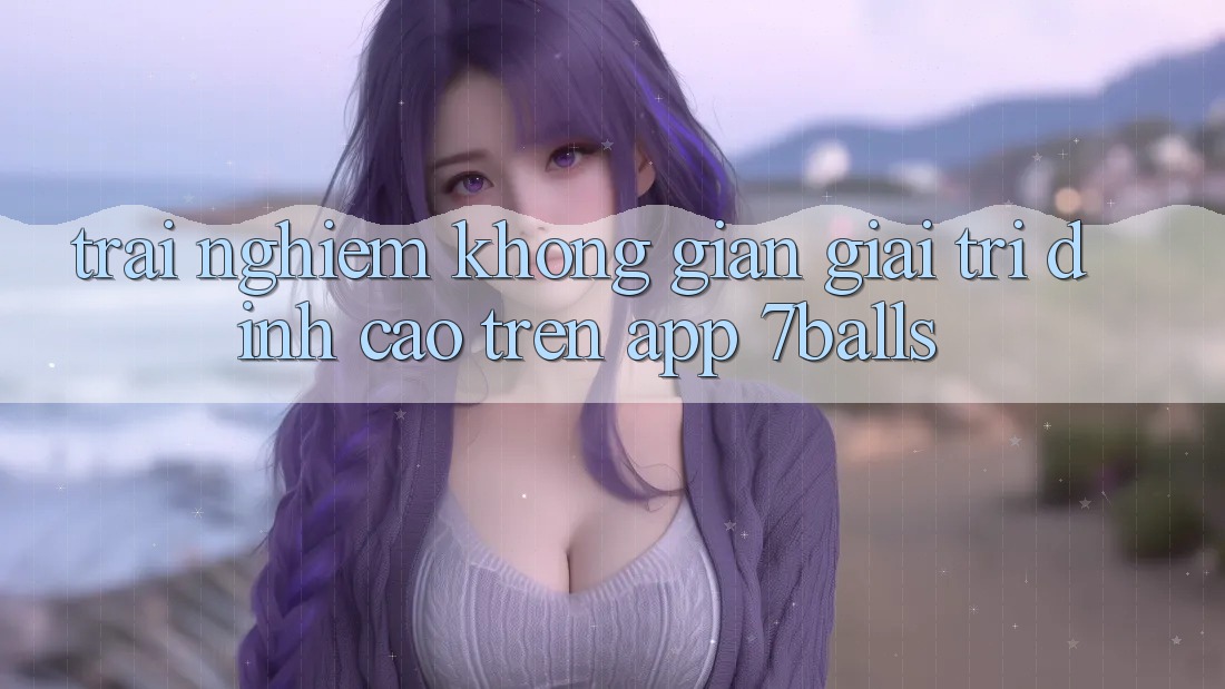 Trải nghiệm Không Gian Giải Trí Đỉnh Cao Trên App 7balls Trải nghiệm Không Gian Giải Trí Đỉnh Cao Trên App 7balls