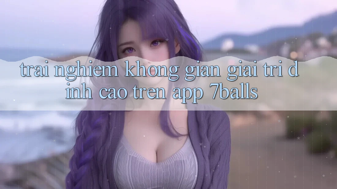 Trải nghiệm Không Gian Giải Trí Đỉnh Cao Trên App 7balls Trải nghiệm Không Gian Giải Trí Đỉnh Cao Trên App 7balls