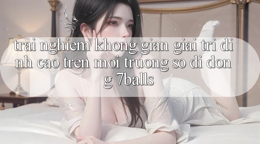 Trải nghiệm Không Gian Giải Trí Đỉnh Cao Trên Môi trường số di động 7balls