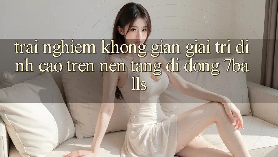 Trải nghiệm Không Gian Giải Trí Đỉnh Cao Trên Nền tảng di động 7balls