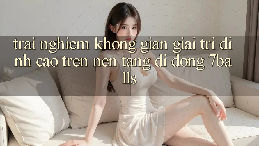 Trải nghiệm Không Gian Giải Trí Đỉnh cao Trên Nền tảng di động 7balls Trải nghiệm Không Gian Giải Trí Đỉnh cao Trên Nền tảng di động 7balls
