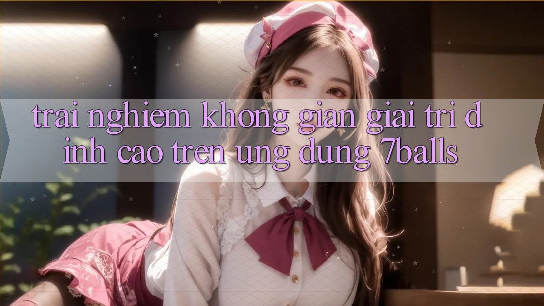 Trải nghiệm Không Gian Giải Trí Đỉnh Cao Trên Ứng dụng 7balls Trải nghiệm Không Gian Giải Trí Đỉnh Cao Trên Ứng dụng 7balls