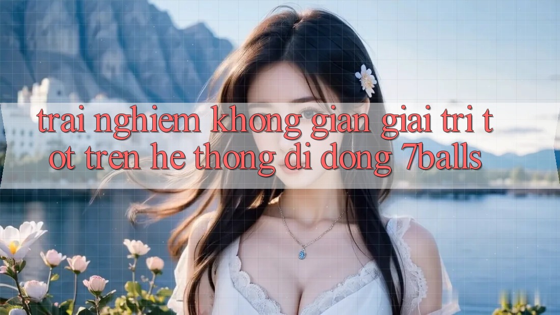 Trải nghiệm Không Gian Giải Trí Tốt Trên Hệ thống di động 7balls