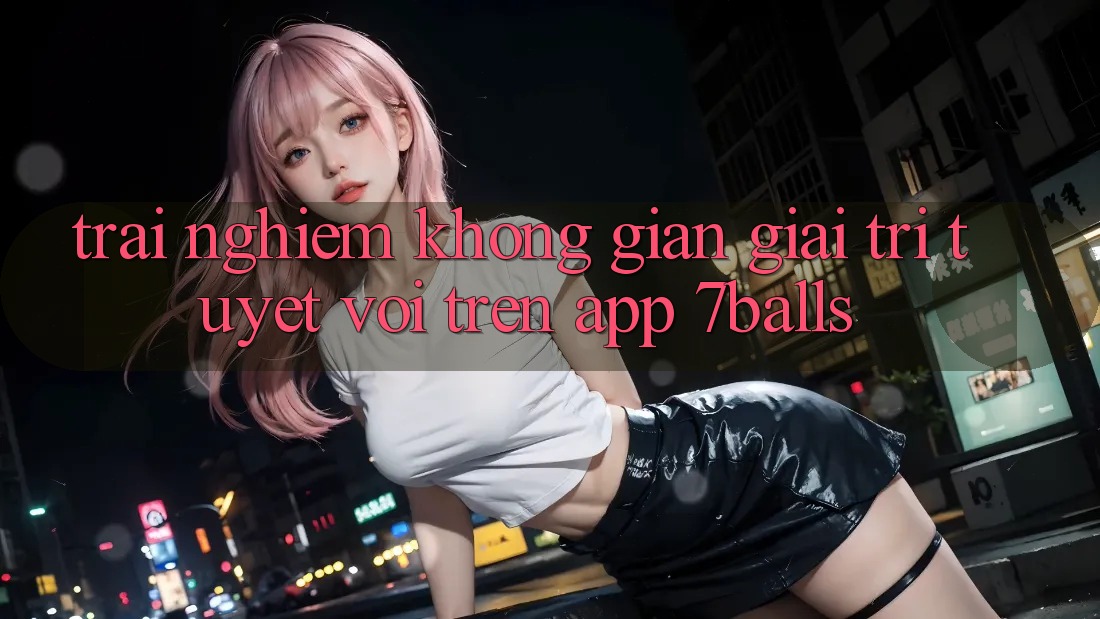 Trải nghiệm Không Gian Giải Trí Tuyệt vời Trên App 7balls Trải nghiệm Không Gian Giải Trí Tuyệt vời Trên App 7balls