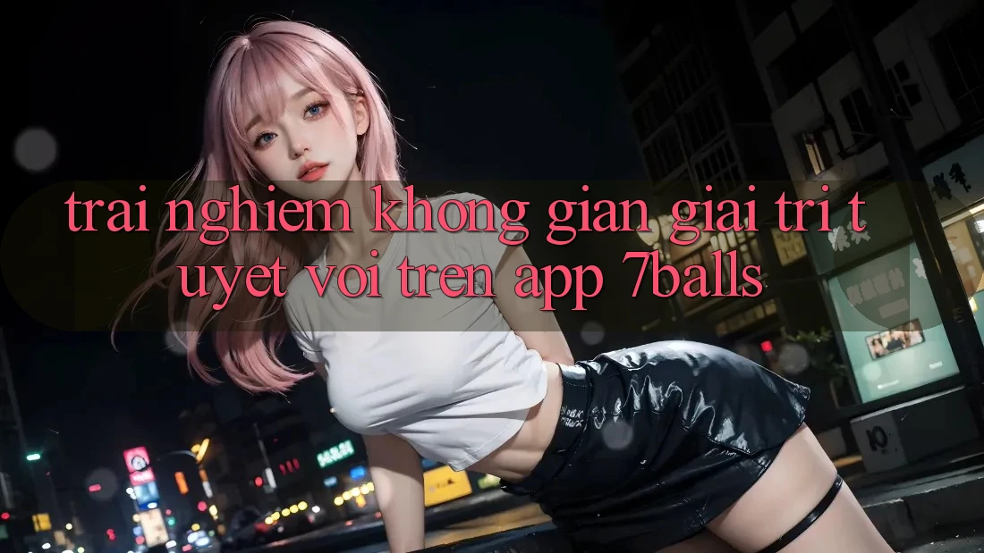 Trải nghiệm Không Gian Giải Trí Tuyệt vời Trên App 7balls Trải nghiệm Không Gian Giải Trí Tuyệt vời Trên App 7balls