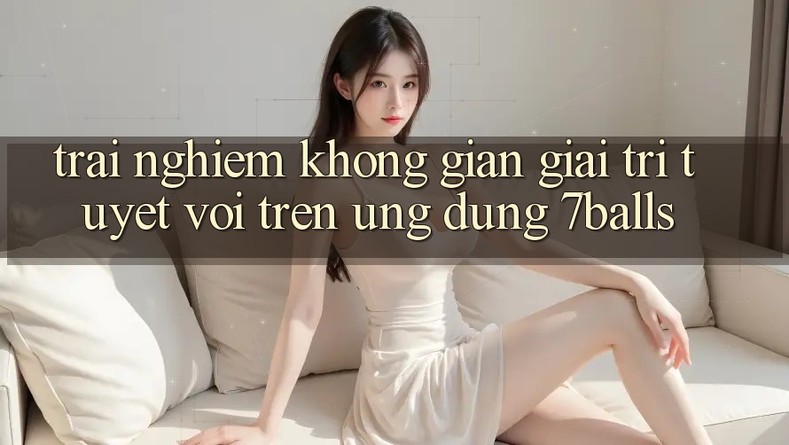 Trải nghiệm Không Gian Giải Trí Tuyệt vời Trên Ứng dụng 7balls Trải nghiệm Không Gian Giải Trí Tuyệt vời Trên Ứng dụng 7balls