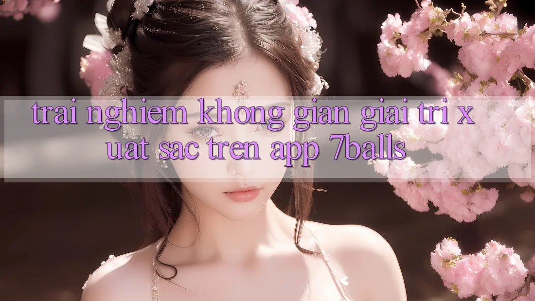 Trải nghiệm Không Gian Giải Trí Xuất sắc Trên App 7balls Trải nghiệm Không Gian Giải Trí Xuất sắc Trên App 7balls