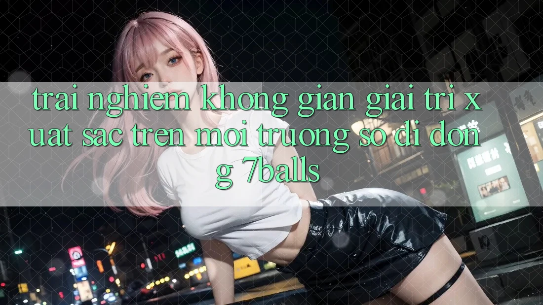 Trải nghiệm Không Gian Giải Trí Xuất sắc Trên Môi trường số di động 7balls Trải nghiệm Không Gian Giải Trí Xuất sắc Trên Môi trường số di động 7balls
