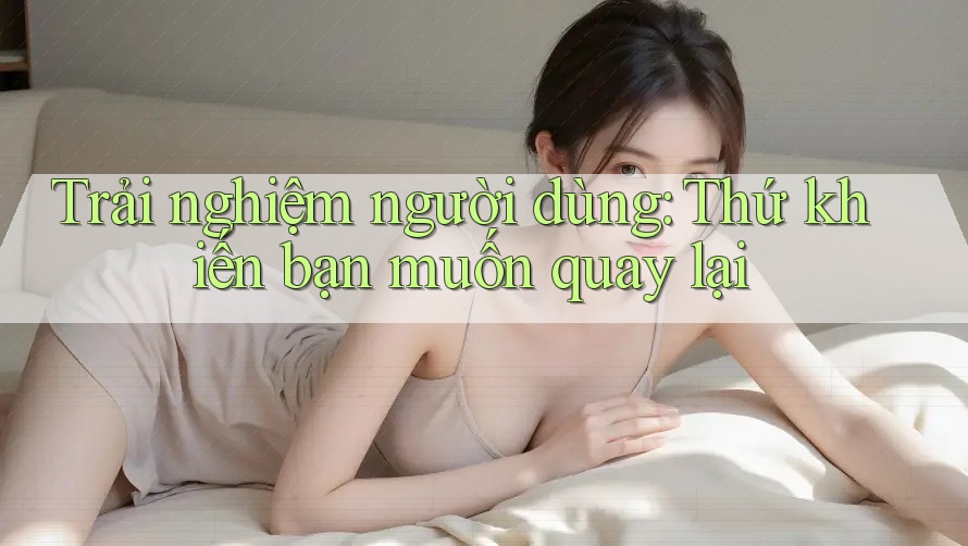 Trải nghiệm người dùng: Thứ khiến bạn muốn quay lại