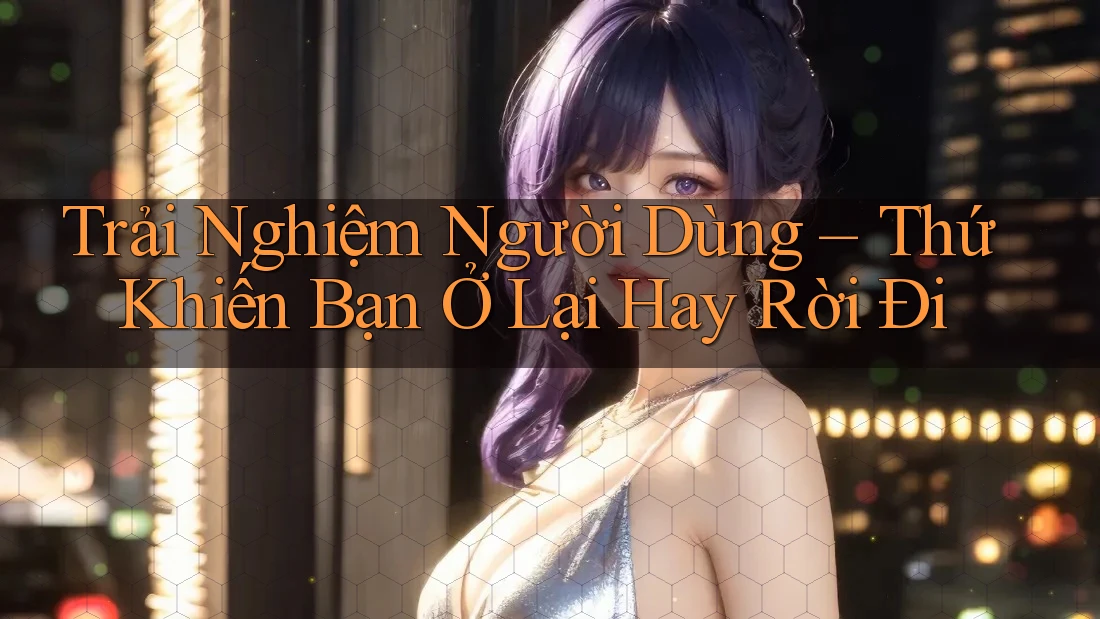 Trải Nghiệm Người Dùng – Thứ Khiến Bạn Ở Lại Hay Rời Đi