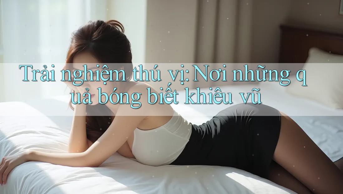 Trải nghiệm thú vị: Nơi những quả bóng biết khiêu vũ