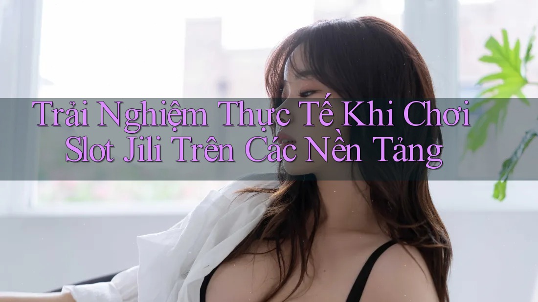 Trải Nghiệm Thực Tế Khi Chơi Slot Jili Trên Các Nền Tảng