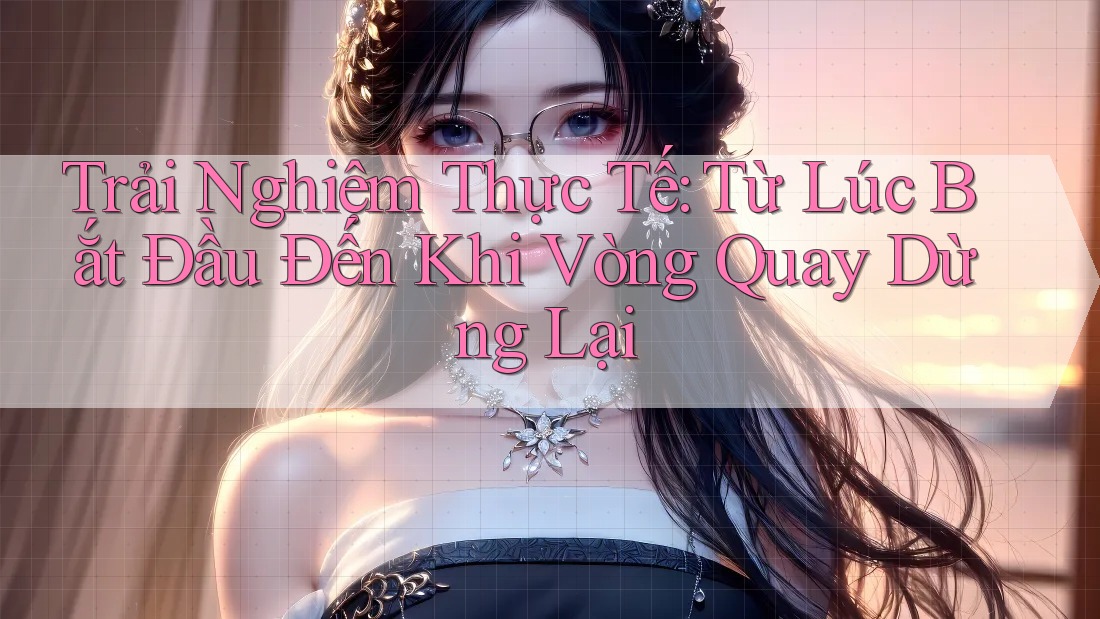 Trải Nghiệm Thực Tế: Từ Lúc Bắt Đầu Đến Khi Vòng Quay Dừng Lại Trải Nghiệm Thực Tế: Từ Lúc Bắt Đầu Đến Khi Vòng Quay Dừng Lại