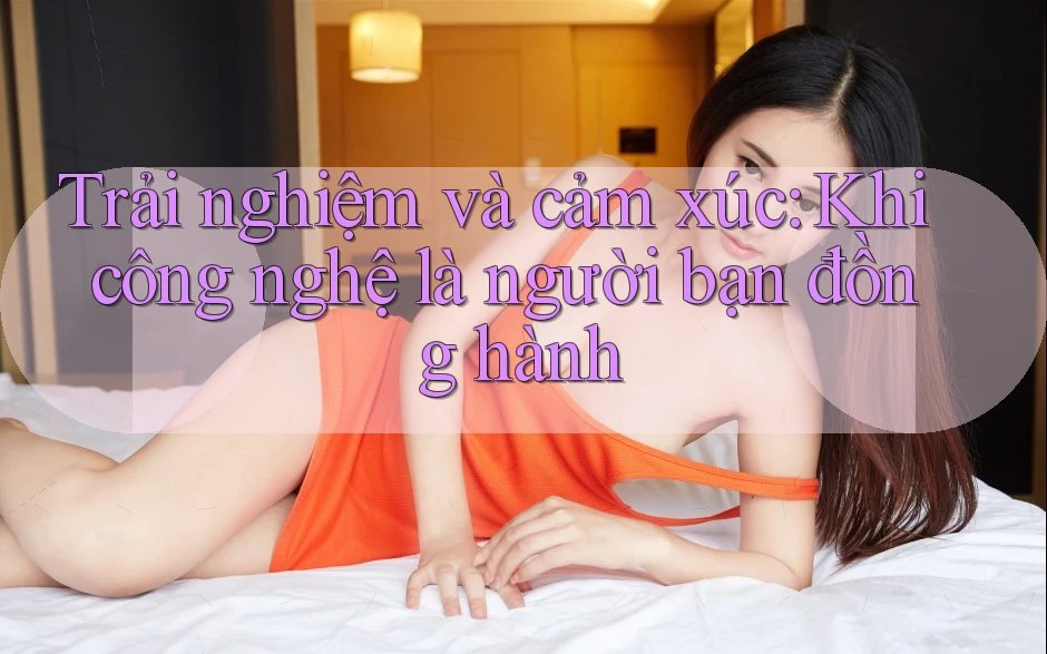Trải nghiệm và cảm xúc: Khi công nghệ là người bạn đồng hành