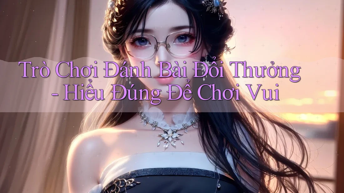 Trò Chơi Đánh Bài Đổi Thưởng - Hiểu Đúng Để Chơi Vui