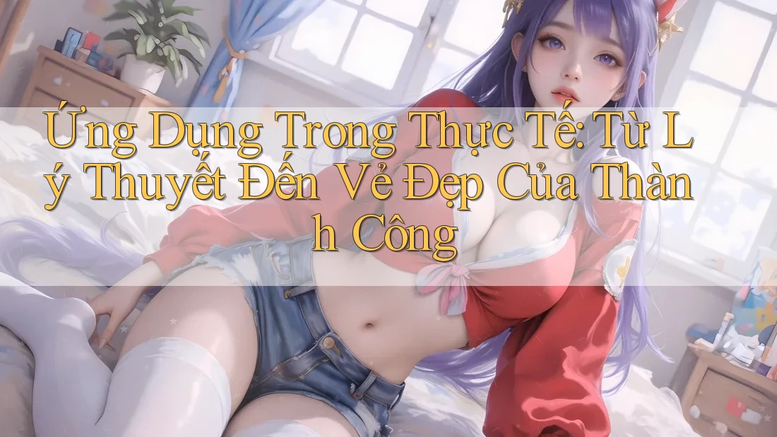 Ứng Dụng Trong Thực Tế: Từ Lý Thuyết Đến Vẻ Đẹp Của Thành Công