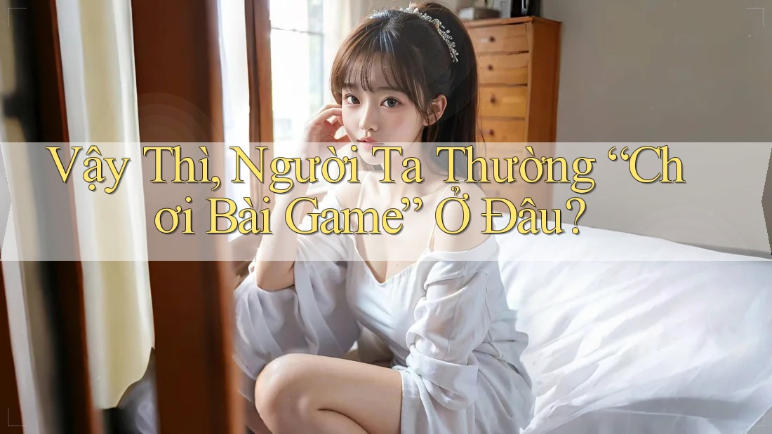 Vậy Thì, Người Ta Thường “Chơi Bài Game” Ở Đâu?