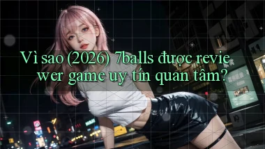 Vì sao (2026) 7balls được reviewer game uy tín quan tâm