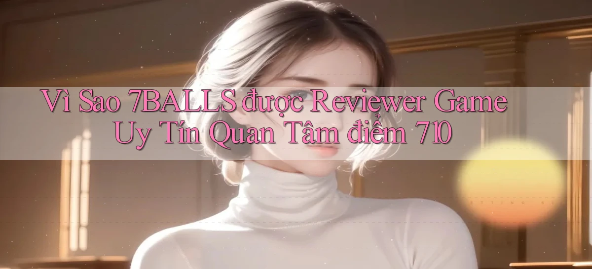 Vì sao 7balls được reviewer game uy tín quan tâm điểm 710
