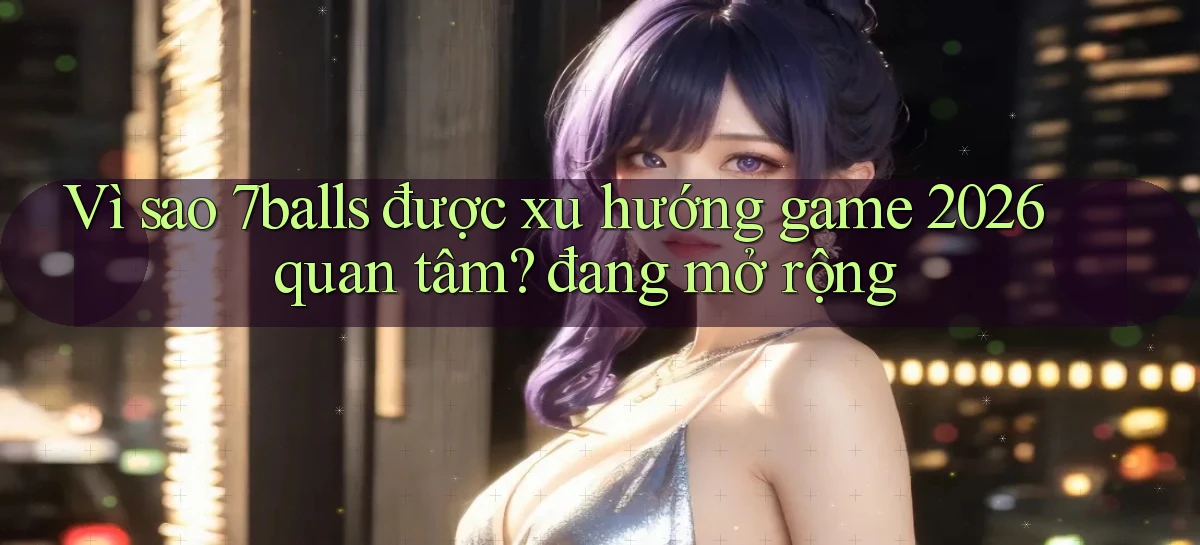 Vì sao 7balls được xu hướng game 2026 quan tâm đang mở rộng
