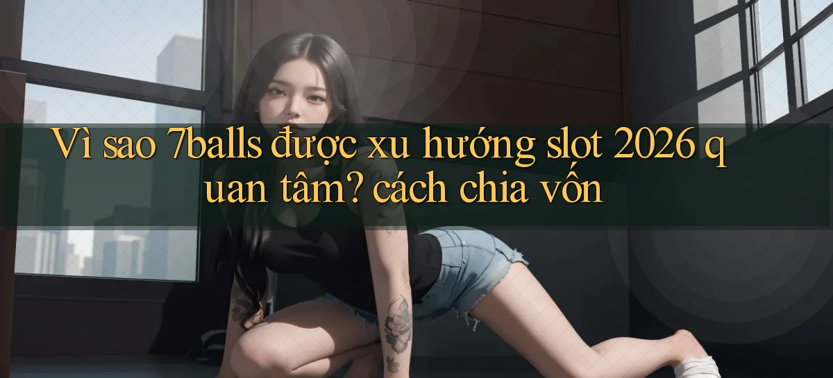 Vì sao 7balls được xu hướng slot 2026 quan tâm cách chia vốn