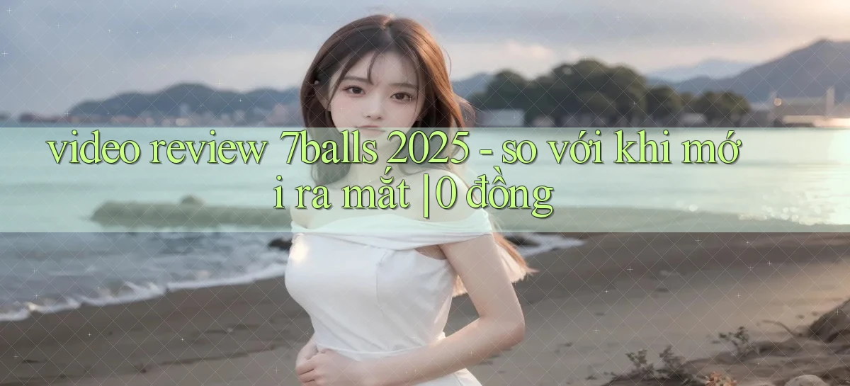 video review 7balls 2025   so với khi mới ra mắt 0 đồng