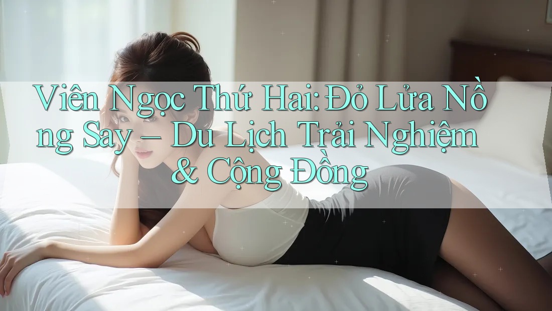 Viên Ngọc Thứ Hai: Đỏ Lửa Nồng Say – Du Lịch Trải Nghiệm & Cộng Đồng