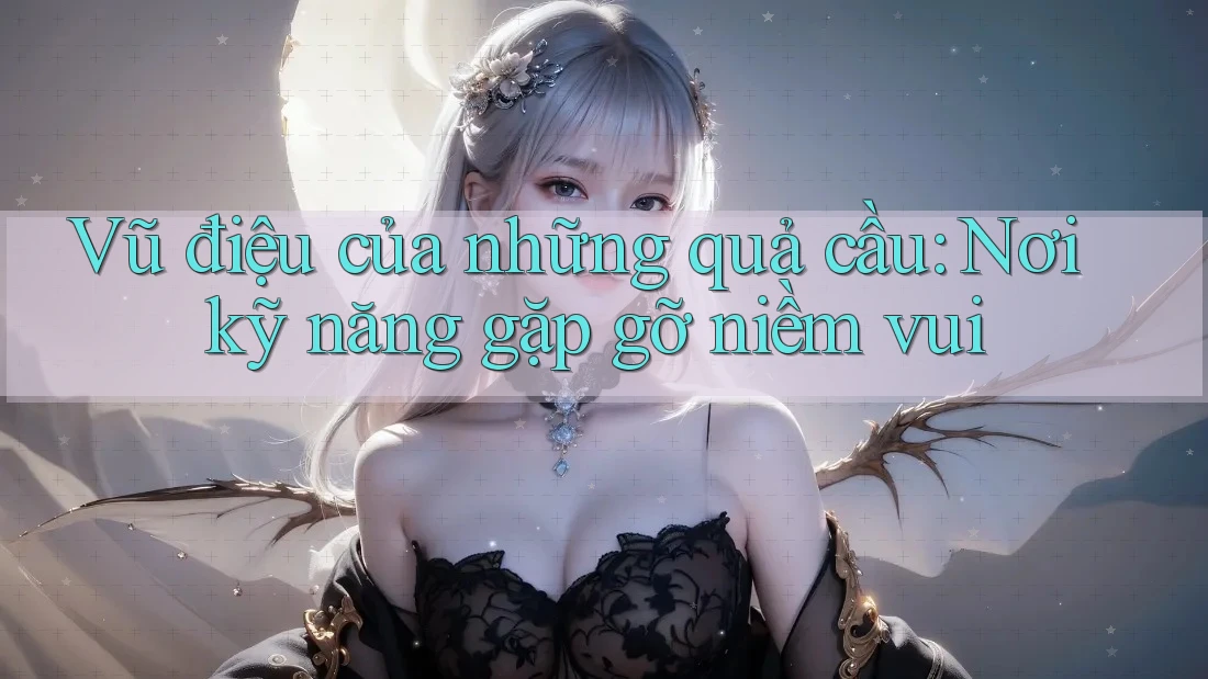 Vũ điệu của những quả cầu: Nơi kỹ năng gặp gỡ niềm vui