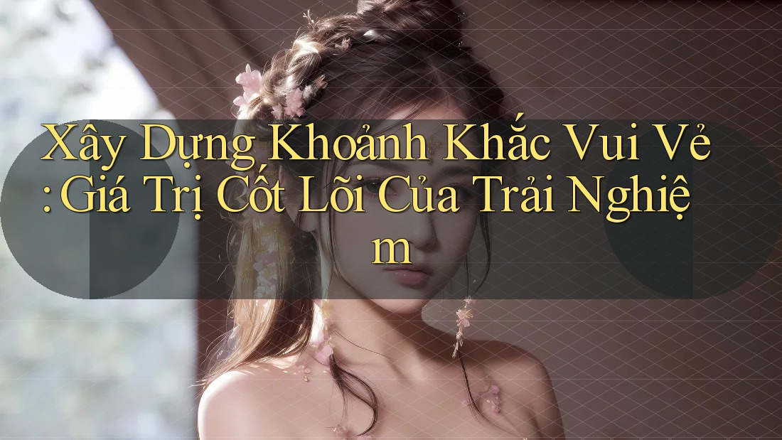 Xây Dựng Khoảnh Khắc Vui Vẻ: Giá Trị Cốt Lõi Của Trải Nghiệm