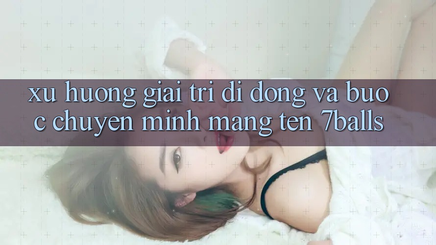 Xu Hướng Giải Trí Di Động Và Bước Chuyển Mình Mang Tên 7balls