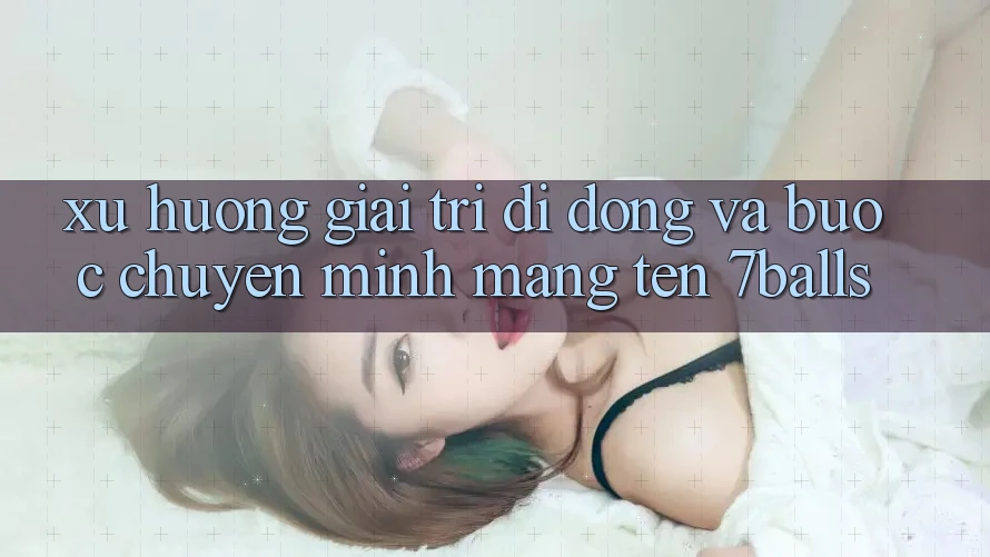 Xu Hướng Giải Trí Di Động Và Bước Chuyển Mình Mang Tên 7balls Xu Hướng Giải Trí Di Động Và Bước Chuyển Mình Mang Tên 7balls